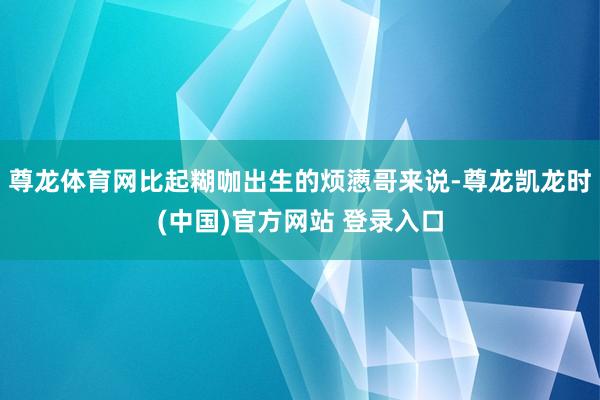 尊龙体育网比起糊咖出生的烦懑哥来说-尊龙凯龙时(中国)官方网站 登录入口