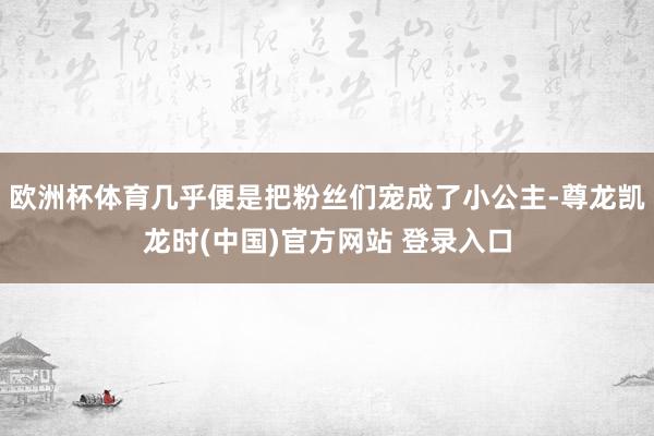 欧洲杯体育几乎便是把粉丝们宠成了小公主-尊龙凯龙时(中国)官方网站 登录入口
