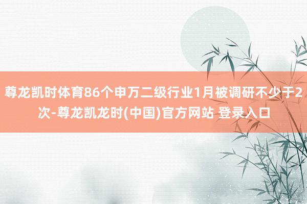 尊龙凯时体育86个申万二级行业1月被调研不少于2次-尊龙凯龙时(中国)官方网站 登录入口