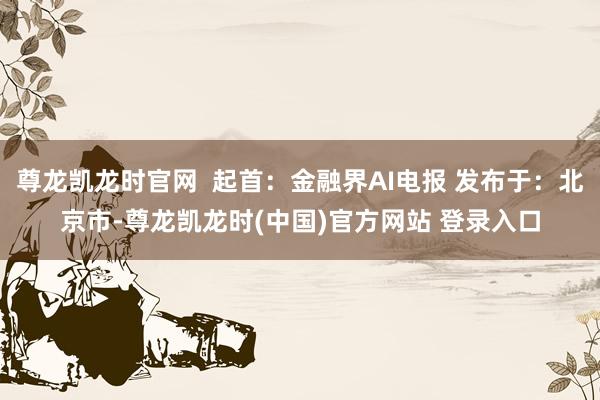 尊龙凯龙时官网  起首：金融界AI电报 发布于：北京市-尊龙凯龙时(中国)官方网站 登录入口