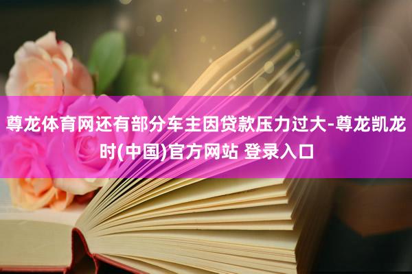 尊龙体育网还有部分车主因贷款压力过大-尊龙凯龙时(中国)官方网站 登录入口