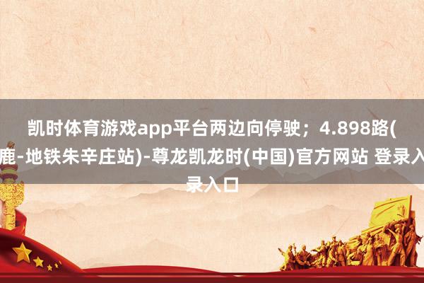 凯时体育游戏app平台两边向停驶；　　4.898路(涿鹿-地铁朱辛庄站)-尊龙凯龙时(中国)官方网站 登录入口