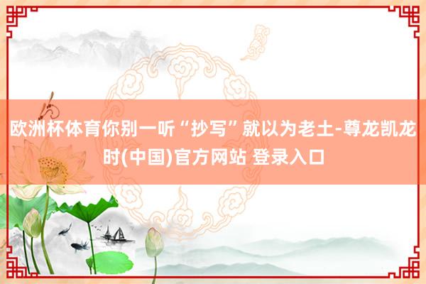 欧洲杯体育你别一听“抄写”就以为老土-尊龙凯龙时(中国)官方网站 登录入口