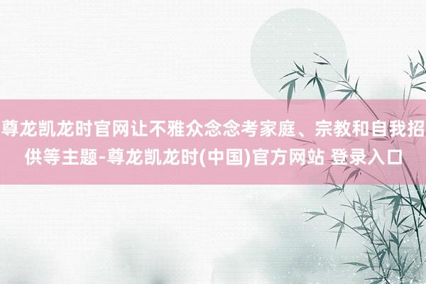尊龙凯龙时官网让不雅众念念考家庭、宗教和自我招供等主题-尊龙凯龙时(中国)官方网站 登录入口