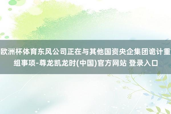 欧洲杯体育东风公司正在与其他国资央企集团诡计重组事项-尊龙凯龙时(中国)官方网站 登录入口