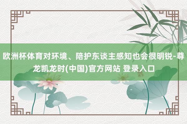 欧洲杯体育对环境、陪护东谈主感知也会很明锐-尊龙凯龙时(中国)官方网站 登录入口