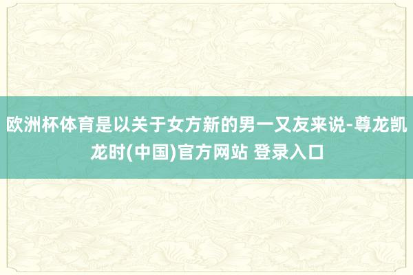 欧洲杯体育是以关于女方新的男一又友来说-尊龙凯龙时(中国)官方网站 登录入口