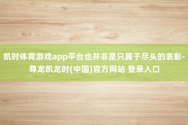 凯时体育游戏app平台也并非是只属于尽头的表彰-尊龙凯龙时(中国)官方网站 登录入口