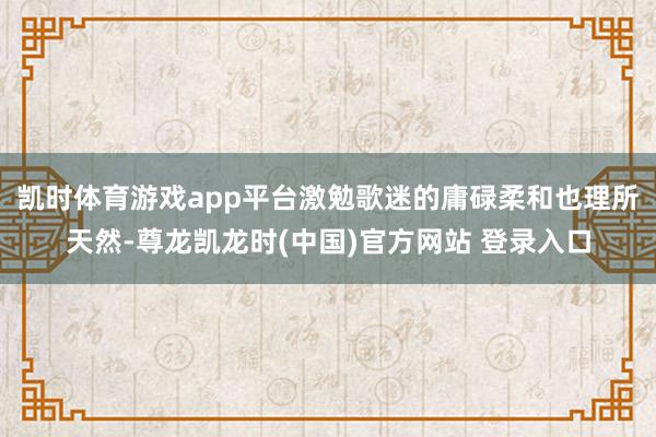 凯时体育游戏app平台激勉歌迷的庸碌柔和也理所天然-尊龙凯龙时(中国)官方网站 登录入口