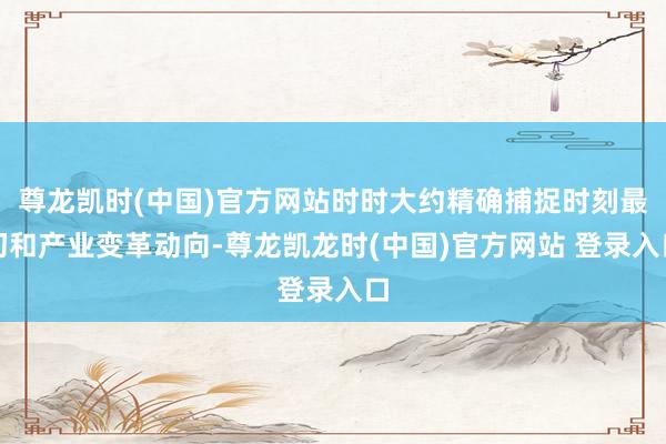 尊龙凯时(中国)官方网站时时大约精确捕捉时刻最初和产业变革动向-尊龙凯龙时(中国)官方网站 登录入口