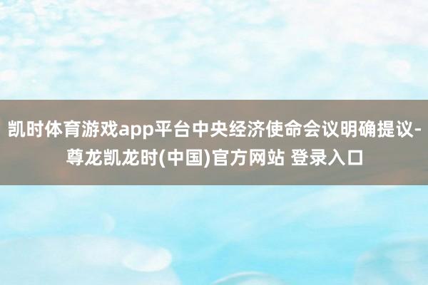 凯时体育游戏app平台中央经济使命会议明确提议-尊龙凯龙时(中国)官方网站 登录入口