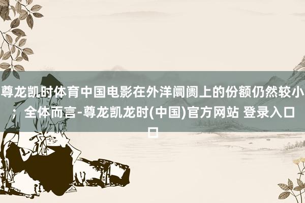尊龙凯时体育中国电影在外洋阛阓上的份额仍然较小；全体而言-尊龙凯龙时(中国)官方网站 登录入口