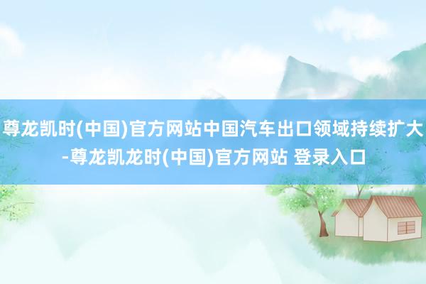 尊龙凯时(中国)官方网站中国汽车出口领域持续扩大-尊龙凯龙时(中国)官方网站 登录入口