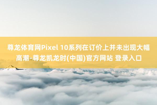 尊龙体育网Pixel 10系列在订价上并未出现大幅高潮-尊龙凯龙时(中国)官方网站 登录入口