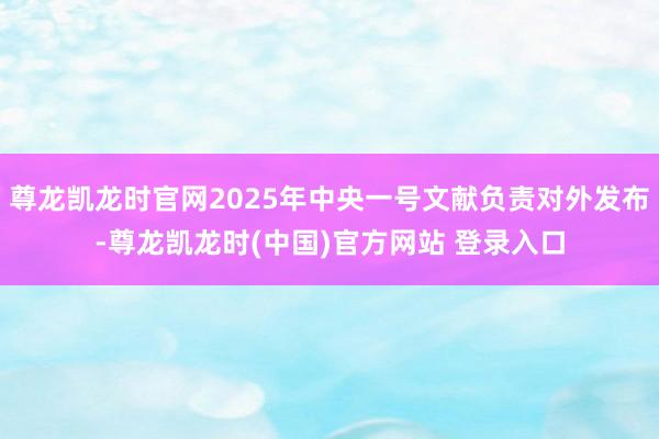 尊龙凯龙时官网2025年中央一号文献负责对外发布-尊龙凯龙时(中国)官方网站 登录入口