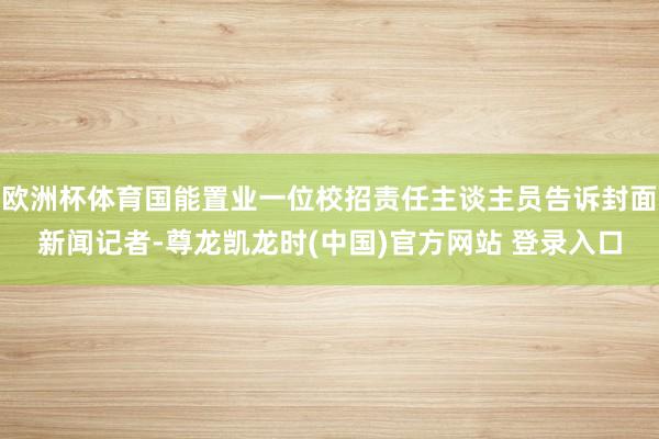 欧洲杯体育国能置业一位校招责任主谈主员告诉封面新闻记者-尊龙凯龙时(中国)官方网站 登录入口