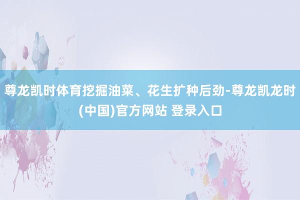 尊龙凯时体育挖掘油菜、花生扩种后劲-尊龙凯龙时(中国)官方网站 登录入口