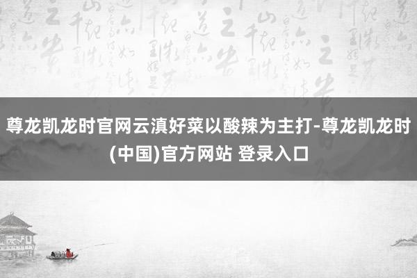 尊龙凯龙时官网云滇好菜以酸辣为主打-尊龙凯龙时(中国)官方网站 登录入口