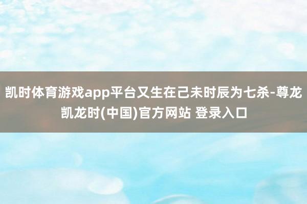 凯时体育游戏app平台又生在己未时辰为七杀-尊龙凯龙时(中国)官方网站 登录入口