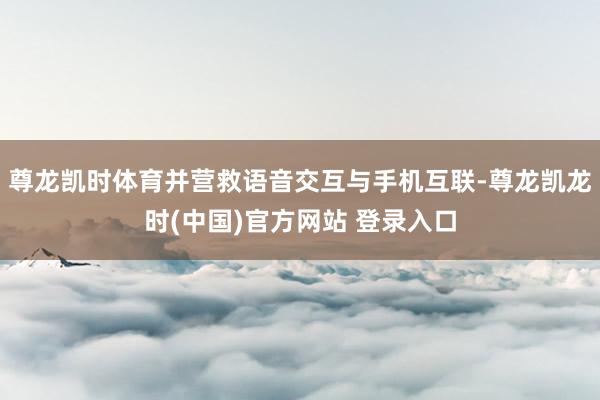 尊龙凯时体育并营救语音交互与手机互联-尊龙凯龙时(中国)官方网站 登录入口