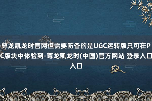 尊龙凯龙时官网但需要防备的是UGC运转版只可在PC版块中体验到-尊龙凯龙时(中国)官方网站 登录入口