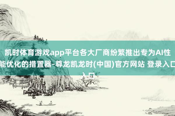 凯时体育游戏app平台各大厂商纷繁推出专为AI性能优化的措置器-尊龙凯龙时(中国)官方网站 登录入口