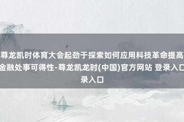 尊龙凯时体育大会起劲于探索如何应用科技革命提高金融处事可得性-尊龙凯龙时(中国)官方网站 登录入口