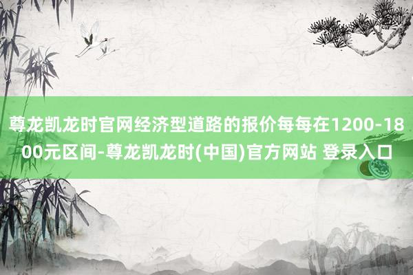 尊龙凯龙时官网经济型道路的报价每每在1200-1800元区间-尊龙凯龙时(中国)官方网站 登录入口