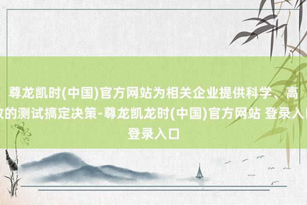 尊龙凯时(中国)官方网站为相关企业提供科学、高效的测试搞定决策-尊龙凯龙时(中国)官方网站 登录入口