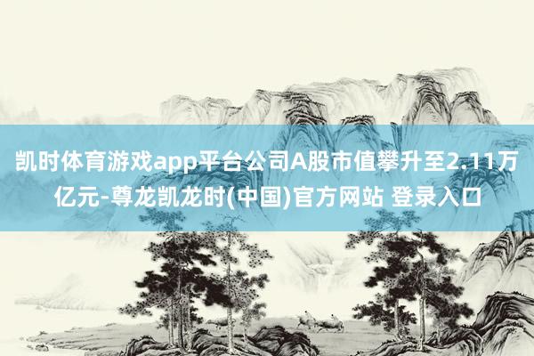 凯时体育游戏app平台公司A股市值攀升至2.11万亿元-尊龙凯龙时(中国)官方网站 登录入口