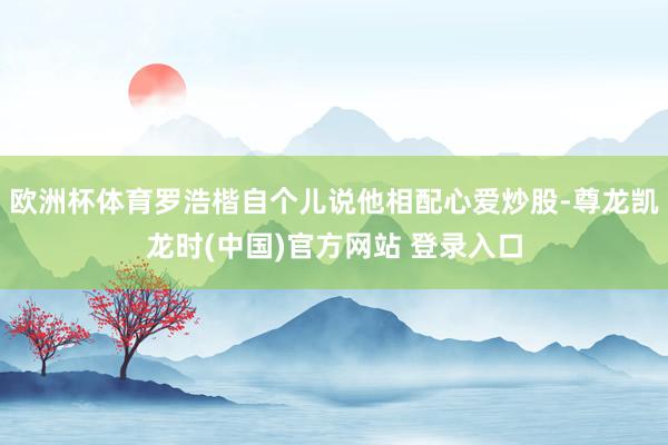 欧洲杯体育罗浩楷自个儿说他相配心爱炒股-尊龙凯龙时(中国)官方网站 登录入口