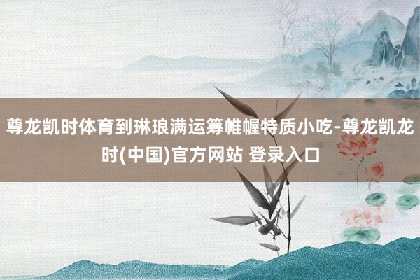 尊龙凯时体育到琳琅满运筹帷幄特质小吃-尊龙凯龙时(中国)官方网站 登录入口