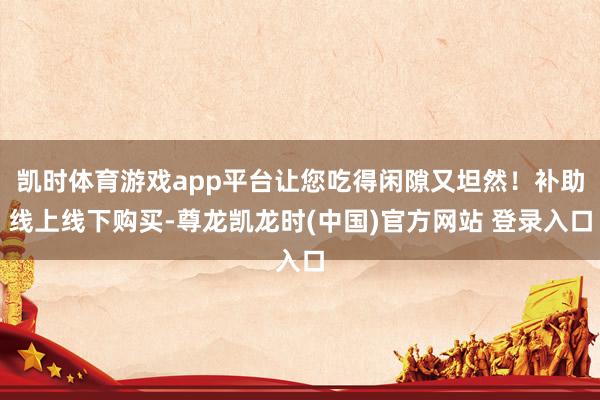 凯时体育游戏app平台让您吃得闲隙又坦然！补助线上线下购买-尊龙凯龙时(中国)官方网站 登录入口