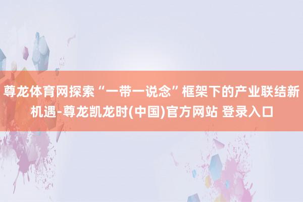 尊龙体育网探索“一带一说念”框架下的产业联结新机遇-尊龙凯龙时(中国)官方网站 登录入口