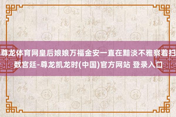 尊龙体育网皇后娘娘万福金安一直在黯淡不雅察着扫数宫廷-尊龙凯龙时(中国)官方网站 登录入口