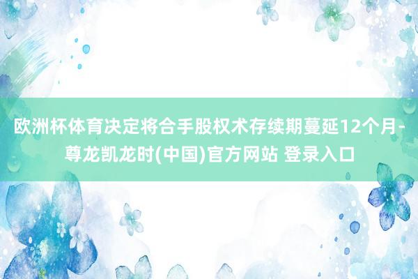 欧洲杯体育决定将合手股权术存续期蔓延12个月-尊龙凯龙时(中国)官方网站 登录入口