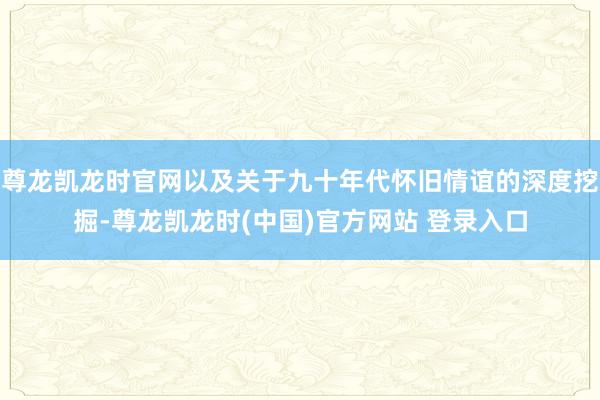 尊龙凯龙时官网以及关于九十年代怀旧情谊的深度挖掘-尊龙凯龙时(中国)官方网站 登录入口