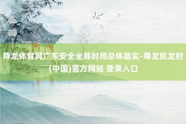 尊龙体育网广东安全坐蓐时局总体踏实-尊龙凯龙时(中国)官方网站 登录入口