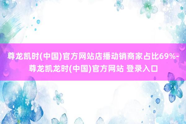 尊龙凯时(中国)官方网站店播动销商家占比69%-尊龙凯龙时(中国)官方网站 登录入口