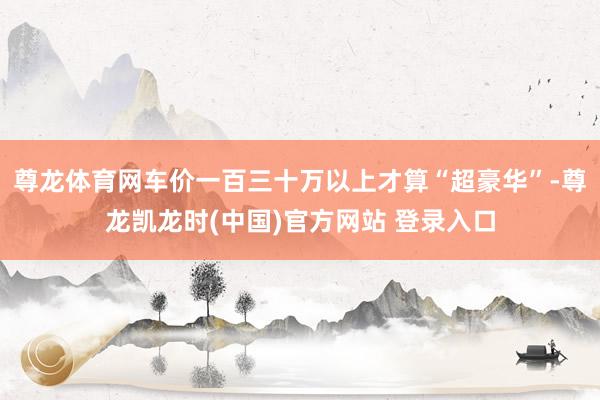 尊龙体育网车价一百三十万以上才算“超豪华”-尊龙凯龙时(中国)官方网站 登录入口