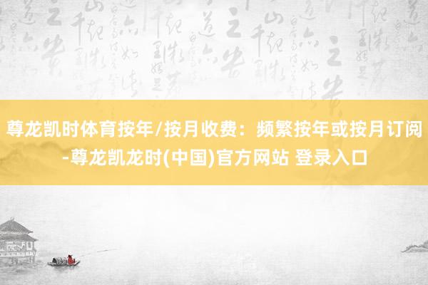尊龙凯时体育按年/按月收费：频繁按年或按月订阅-尊龙凯龙时(中国)官方网站 登录入口