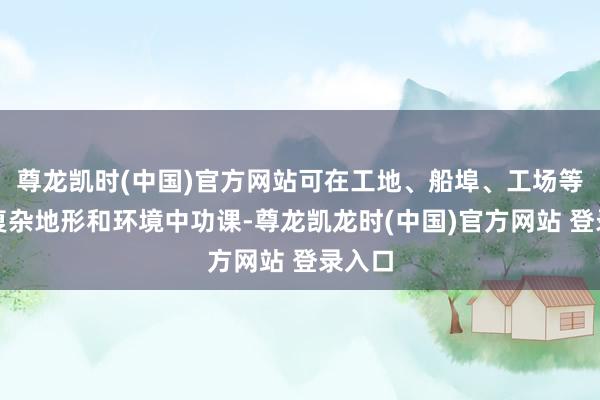 尊龙凯时(中国)官方网站可在工地、船埠、工场等多种复杂地形和环境中功课-尊龙凯龙时(中国)官方网站 登录入口