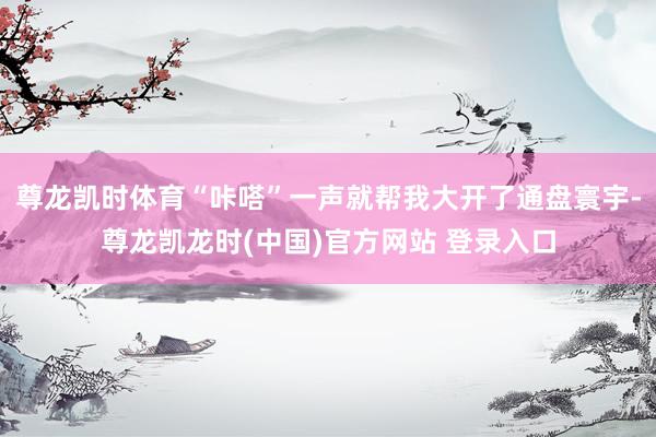 尊龙凯时体育“咔嗒”一声就帮我大开了通盘寰宇-尊龙凯龙时(中国)官方网站 登录入口