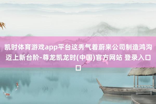 凯时体育游戏app平台这秀气着蔚来公司制造鸿沟迈上新台阶-尊龙凯龙时(中国)官方网站 登录入口