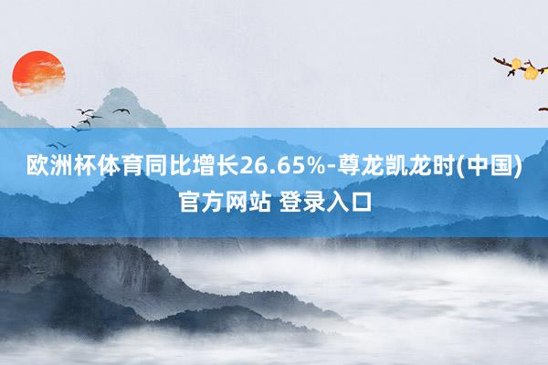 欧洲杯体育同比增长26.65%-尊龙凯龙时(中国)官方网站 登录入口