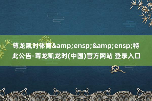 尊龙凯时体育&ensp;&ensp;特此公告-尊龙凯龙时(中国)官方网站 登录入口