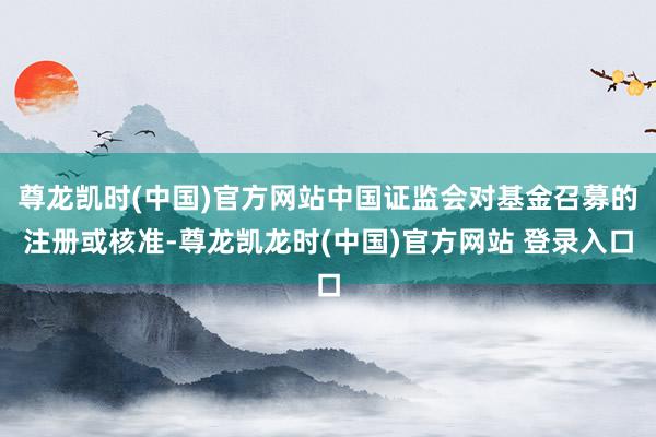 尊龙凯时(中国)官方网站中国证监会对基金召募的注册或核准-尊龙凯龙时(中国)官方网站 登录入口