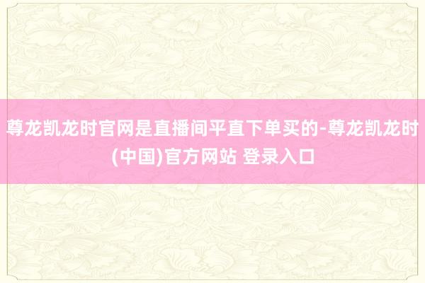 尊龙凯龙时官网是直播间平直下单买的-尊龙凯龙时(中国)官方网站 登录入口