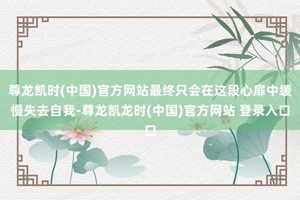 尊龙凯时(中国)官方网站最终只会在这段心扉中缓慢失去自我-尊龙凯龙时(中国)官方网站 登录入口