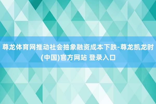 尊龙体育网推动社会抽象融资成本下跌-尊龙凯龙时(中国)官方网站 登录入口